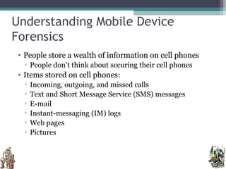 Understanding Mobile Device
Forensics
• People store a wealth of information on cell phones
▫ People don’t think about securing their cell phones
• Items stored on cell phones:
▫ Incoming, outgoing, and missed calls
▫ Text and Short Message Service (SMS) messages
▫ E-mail
▫ Instant-messaging (IM) logs
▫ Web pages
▫ Pictures
 