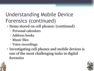 Understanding Mobile Device
Forensics (continued)
• Items stored on cell phones: (continued)
▫ Personal calendars
▫ Address books
▫ Music files
▫ Voice recordings
• Investigating cell phones and mobile devices is
one of the most challenging tasks in digital
forensics
 