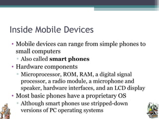 Inside Mobile Devices
• Mobile devices can range from simple phones to
small computers
▫ Also called smart phones
• Hardware components
▫ Microprocessor, ROM, RAM, a digital signal
processor, a radio module, a microphone and
speaker, hardware interfaces, and an LCD display
• Most basic phones have a proprietary OS
▫ Although smart phones use stripped-down
versions of PC operating systems
 