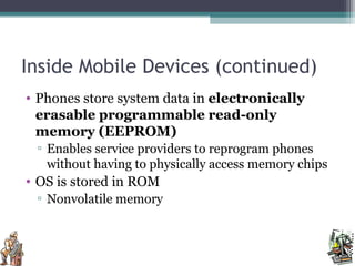 Inside Mobile Devices (continued)
• Phones store system data in electronically
erasable programmable read-only
memory (EEPROM)
▫ Enables service providers to reprogram phones
without having to physically access memory chips
• OS is stored in ROM
▫ Nonvolatile memory
 