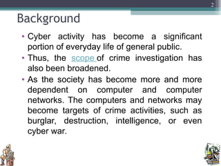 Background
• Cyber activity has become a significant
portion of everyday life of general public.
• Thus, the scope of crime investigation has
also been broadened.
• As the society has become more and more
dependent on computer and computer
networks. The computers and networks may
become targets of crime activities, such as
burglar, destruction, intelligence, or even
cyber war.
2
 