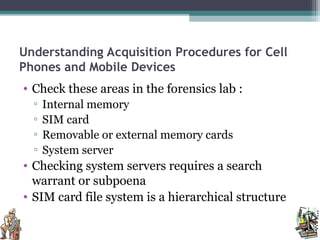 Understanding Acquisition Procedures for Cell
Phones and Mobile Devices
• Check these areas in the forensics lab :
▫ Internal memory
▫ SIM card
▫ Removable or external memory cards
▫ System server
• Checking system servers requires a search
warrant or subpoena
• SIM card file system is a hierarchical structure
 