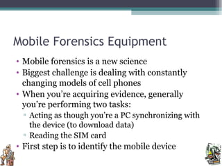 Mobile Forensics Equipment
• Mobile forensics is a new science
• Biggest challenge is dealing with constantly
changing models of cell phones
• When you’re acquiring evidence, generally
you’re performing two tasks:
▫ Acting as though you’re a PC synchronizing with
the device (to download data)
▫ Reading the SIM card
• First step is to identify the mobile device
 