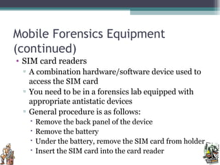 Mobile Forensics Equipment
(continued)
• SIM card readers
▫ A combination hardware/software device used to
access the SIM card
▫ You need to be in a forensics lab equipped with
appropriate antistatic devices
▫ General procedure is as follows:
 Remove the back panel of the device
 Remove the battery
 Under the battery, remove the SIM card from holder
 Insert the SIM card into the card reader
 