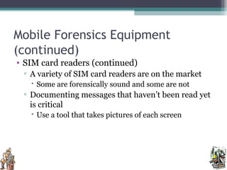 Mobile Forensics Equipment
(continued)
• SIM card readers (continued)
▫ A variety of SIM card readers are on the market
 Some are forensically sound and some are not
▫ Documenting messages that haven’t been read yet
is critical
 Use a tool that takes pictures of each screen
 