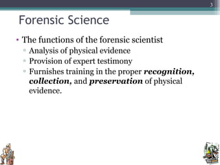Forensic Science
• The functions of the forensic scientist
▫ Analysis of physical evidence
▫ Provision of expert testimony
▫ Furnishes training in the proper recognition,
collection, and preservation of physical
evidence.
3
 