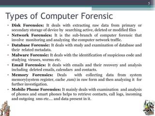 Types of Computer Forensic
• Disk Forensics: It deals with extracting raw data from primary or
secondary storage of device by searching active, deleted or modified files
• Network Forensics: It is the sub-branch of computer forensic that
involve monitoring and analyzing the computer network traffic.
• Database Forensic: It deals with study and examination of database and
their related metadata.
• Malware Forensic: It deals with the identification of suspicious code and
studying viruses, worms etc.
• Email Forensics: It deals with emails and their recovery and analysis
including deleted emails, calendars and contacts.
• Memory Forensics: Deals with collecting data from system
memory(system register, cache ,ram) in raw form and then analyzing it for
further investigation.
• Mobile Phone Forensics: It mainly deals with examination and analysis
of phones and smart phones helps to retrieve contacts, call logs, incoming
and outgoing sms etc.… and data present in it.
5
 