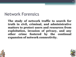 Network Forensics
The study of network traffic to search for
truth in civil, criminal, and administrative
matters to protect users and resources from
exploitation, invasion of privacy, and any
other crime fostered by the continual
expansion of network connectivity.
6
 