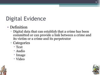 Digital Evidence
• Definition
▫ Digital data that can establish that a crime has been
committed or can provide a link between a crime and
its victim or a crime and its perpetrator
▫ Categories
 Text
 Audio
 Image
 Video
9
 
