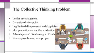 • Leader encouragement
• Diversity of view point
• Legitimized disagreement and skepticism
• Idea generation versus idea evaluation
• Advantages and disadvantages of each solution
• New approaches and new people
The Collective Thinking Problem
 