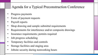 Agenda for a Typical Preconstruction Conference
• Progress payments
• Form of payment requests
• Payroll reports
• Shop drawing and sample submittal requirements
• Requirements for interference and/or composite drawings
• Insurance requirements; permits required
• Job progress scheduling
• Temporary facilities and controls
• Storage facilities and staging area
• Jobsite security during nonworking hours
 