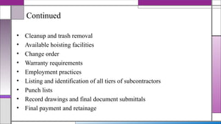 Continued
• Cleanup and trash removal
• Available hoisting facilities
• Change order
• Warranty requirements
• Employment practices
• Listing and identification of all tiers of subcontractors
• Punch lists
• Record drawings and final document submittals
• Final payment and retainage
 