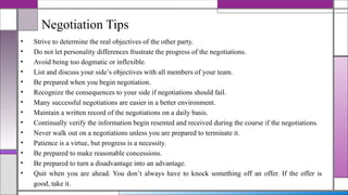 Negotiation Tips
• Strive to determine the real objectives of the other party.
• Do not let personality differences frustrate the progress of the negotiations.
• Avoid being too dogmatic or inflexible.
• List and discuss your side’s objectives with all members of your team.
• Be prepared when you begin negotiation.
• Recognize the consequences to your side if negotiations should fail.
• Many successful negotiations are easier in a better environment.
• Maintain a written record of the negotiations on a daily basis.
• Continually verify the information begin resented and received during the course if the negotiations.
• Never walk out on a negotiations unless you are prepared to terminate it.
• Patience is a virtue, but progress is a necessity.
• Be prepared to make reasonable concessions.
• Be prepared to turn a disadvantage into an advantage.
• Quit when you are ahead. You don’t always have to knock something off an offer. If the offer is
good, take it.
 