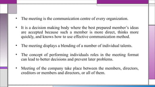 • The meeting is the communication centre of every organization.
• It is a decision making body where the best prepared member’s ideas
are accepted because such a member is more direct, thinks more
quickly, and knows how to use effective communication method.
• The meeting displays a blending of a number of individual talents.
• The concept of performing individuals roles in the meeting format
can lead to better decisions and prevent later problems.
• Meeting of the company take place between the members, directors,
creditors or members and directors, or all of them.
 