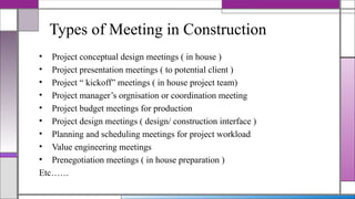 Types of Meeting in Construction
• Project conceptual design meetings ( in house )
• Project presentation meetings ( to potential client )
• Project “ kickoff” meetings ( in house project team)
• Project manager’s orgnisation or coordination meeting
• Project budget meetings for production
• Project design meetings ( design/ construction interface )
• Planning and scheduling meetings for project workload
• Value engineering meetings
• Prenegotiation meetings ( in house preparation )
Etc……
 