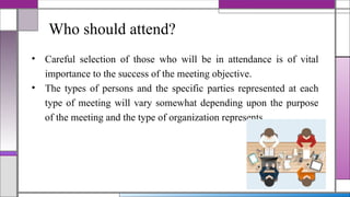 Who should attend?
• Careful selection of those who will be in attendance is of vital
importance to the success of the meeting objective.
• The types of persons and the specific parties represented at each
type of meeting will vary somewhat depending upon the purpose
of the meeting and the type of organization represents.
 