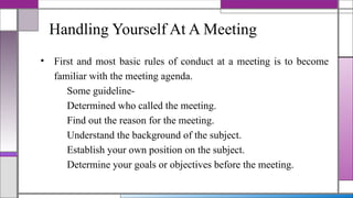 Handling Yourself At A Meeting
• First and most basic rules of conduct at a meeting is to become
familiar with the meeting agenda.
Some guideline-
Determined who called the meeting.
Find out the reason for the meeting.
Understand the background of the subject.
Establish your own position on the subject.
Determine your goals or objectives before the meeting.
 