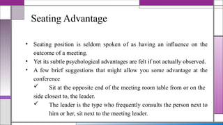 Seating Advantage
• Seating position is seldom spoken of as having an influence on the
outcome of a meeting.
• Yet its subtle psychological advantages are felt if not actually observed.
• A few brief suggestions that might allow you some advantage at the
conference
 Sit at the opposite end of the meeting room table from or on the
side closest to, the leader.
 The leader is the type who frequently consults the person next to
him or her, sit next to the meeting leader.
 