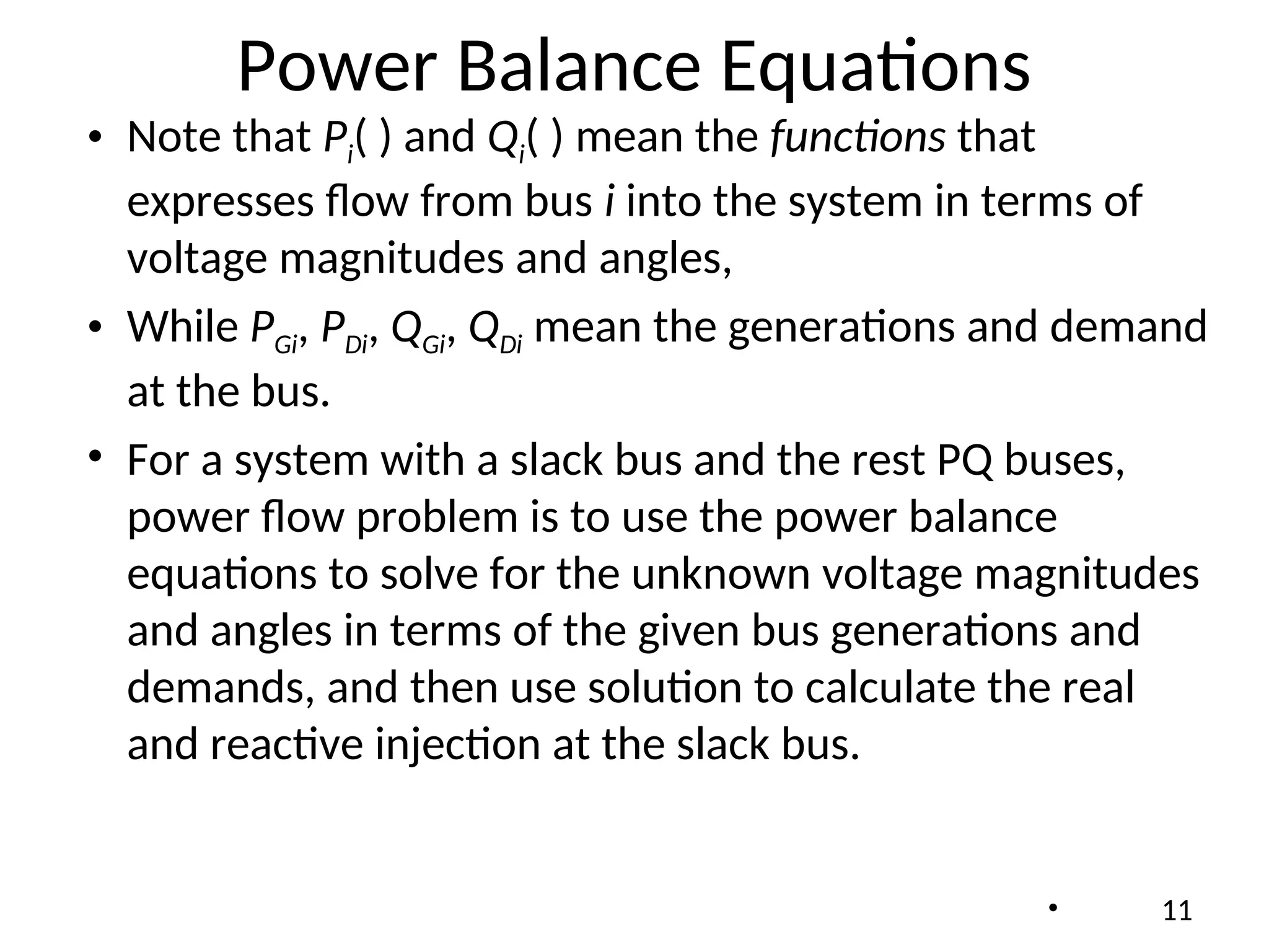 Power Balance Equations
• Note that Pi( ) and Qi( ) mean the functions that
expresses flow from bus i into the system in terms of
voltage magnitudes and angles,
• While PGi, PDi, QGi, QDi mean the generations and demand
at the bus.
• For a system with a slack bus and the rest PQ buses,
power flow problem is to use the power balance
equations to solve for the unknown voltage magnitudes
and angles in terms of the given bus generations and
demands, and then use solution to calculate the real
and reactive injection at the slack bus.
• 11
 