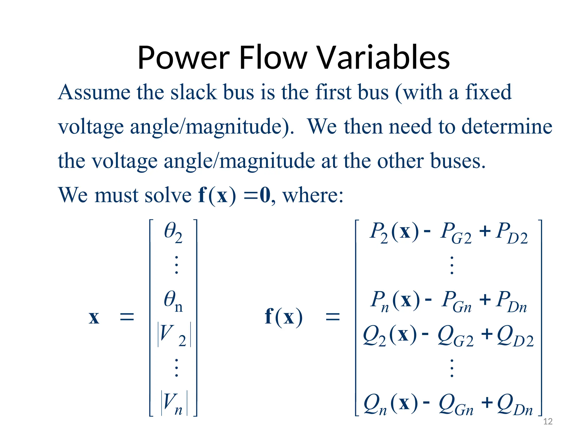 Power Flow Variables
2
n
2
Assume the slack bus is the first bus (with a fixed
voltage angle/magnitude). We then need to determine
the voltage angle/magnitude at the other buses.
We must solve ( ) , where:
n
V
V









f x 0
x


2 2 2
2 2 2
( )
( )
( )
( )
( )
G D
n Gn Dn
G D
n Gn Dn
P P P
P P P
Q Q Q
Q Q Q
 
  
  
  
 
  

   
 
   
   
   
 
 

x
x
f x
x
x


12
 