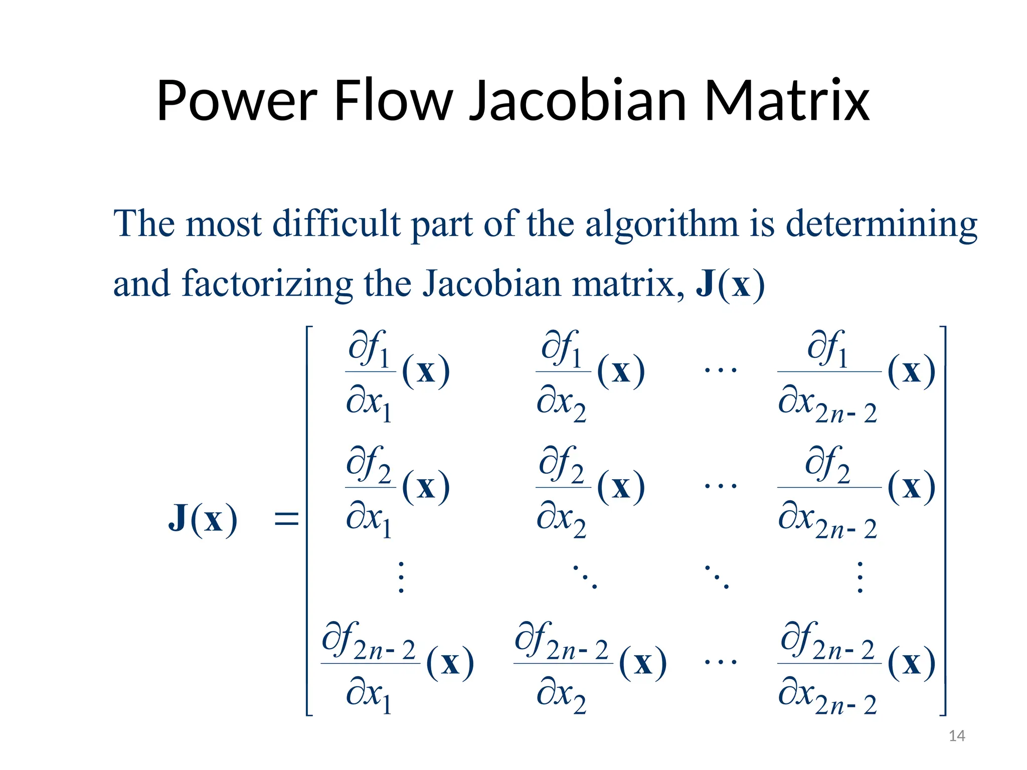 Power Flow Jacobian Matrix
1 1 1
1 2 2 2
2 2 2
1 2 2 2
2 2 2 2 2 2
1 2
The most difficult part of the algorithm is determining
and factorizing the Jacobian matrix, ( )
( ) ( ) ( )
( ) ( ) ( )
( )
( ) ( )
n
n
n n n
f f f
x x x
f f f
x x x
f f f
x x x


  
  
  
  
  

  
  
J x
x x x
x x x
J x
x x


   

2 2
( )
n
 
 
 
 
 
 
 
 
 
 
x
14
 
