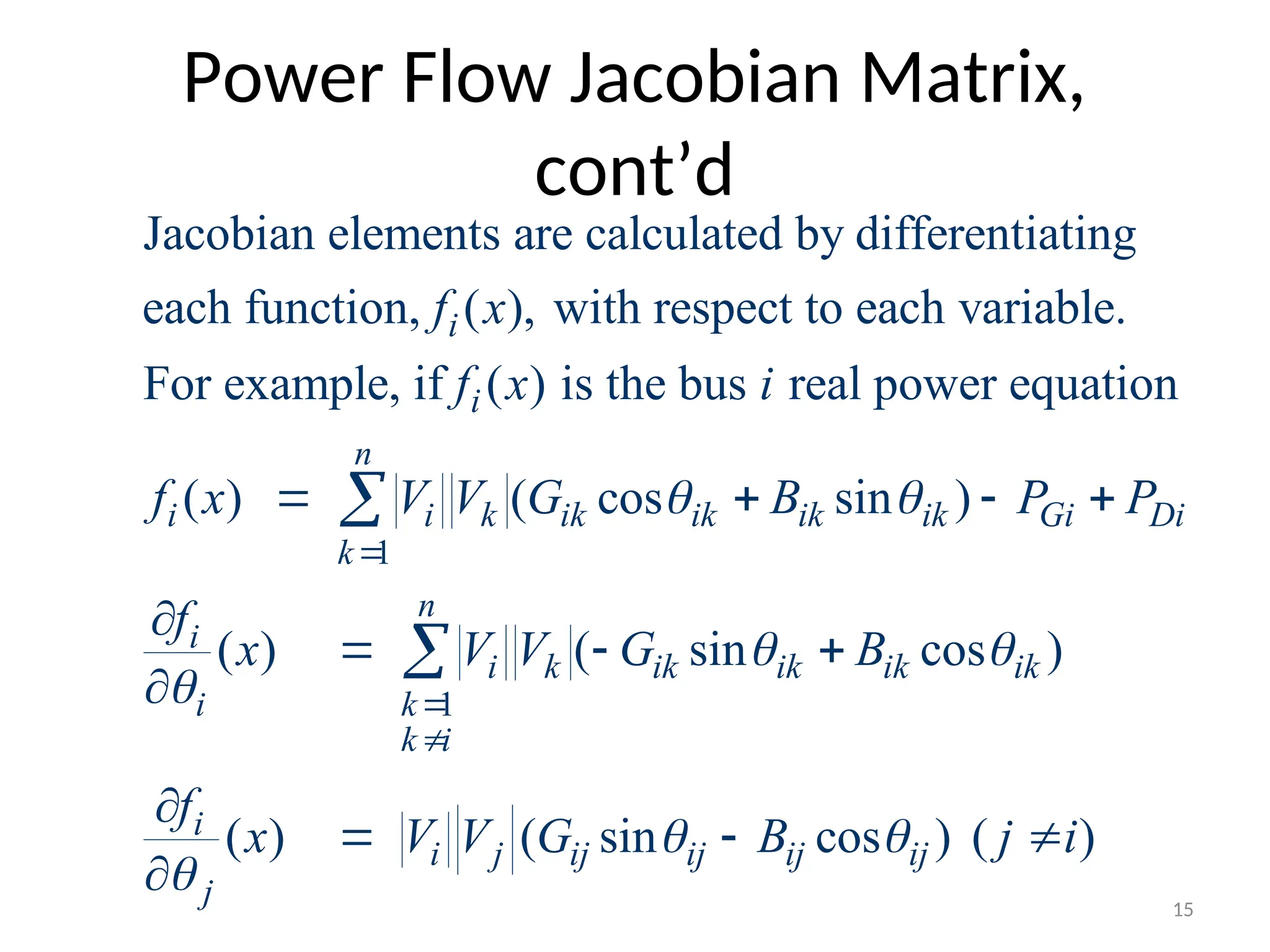 Power Flow Jacobian Matrix,
cont’d
1
Jacobian elements are calculated by differentiating
each function, ( ), with respect to each variable.
For example, if ( ) is the bus real power equation
( ) ( cos sin )
i
i
n
i i k ik ik ik ik Gi
k
f x
f x i
f x V V G B P P
 

   

1
( ) ( sin cos )
( ) ( sin cos ) ( )
Di
n
i
i k ik ik ik ik
i k
k i
i
i j ij ij ij ij
j
f
x V V G B
f
x V V G B j i
 

 




  


  


15
 