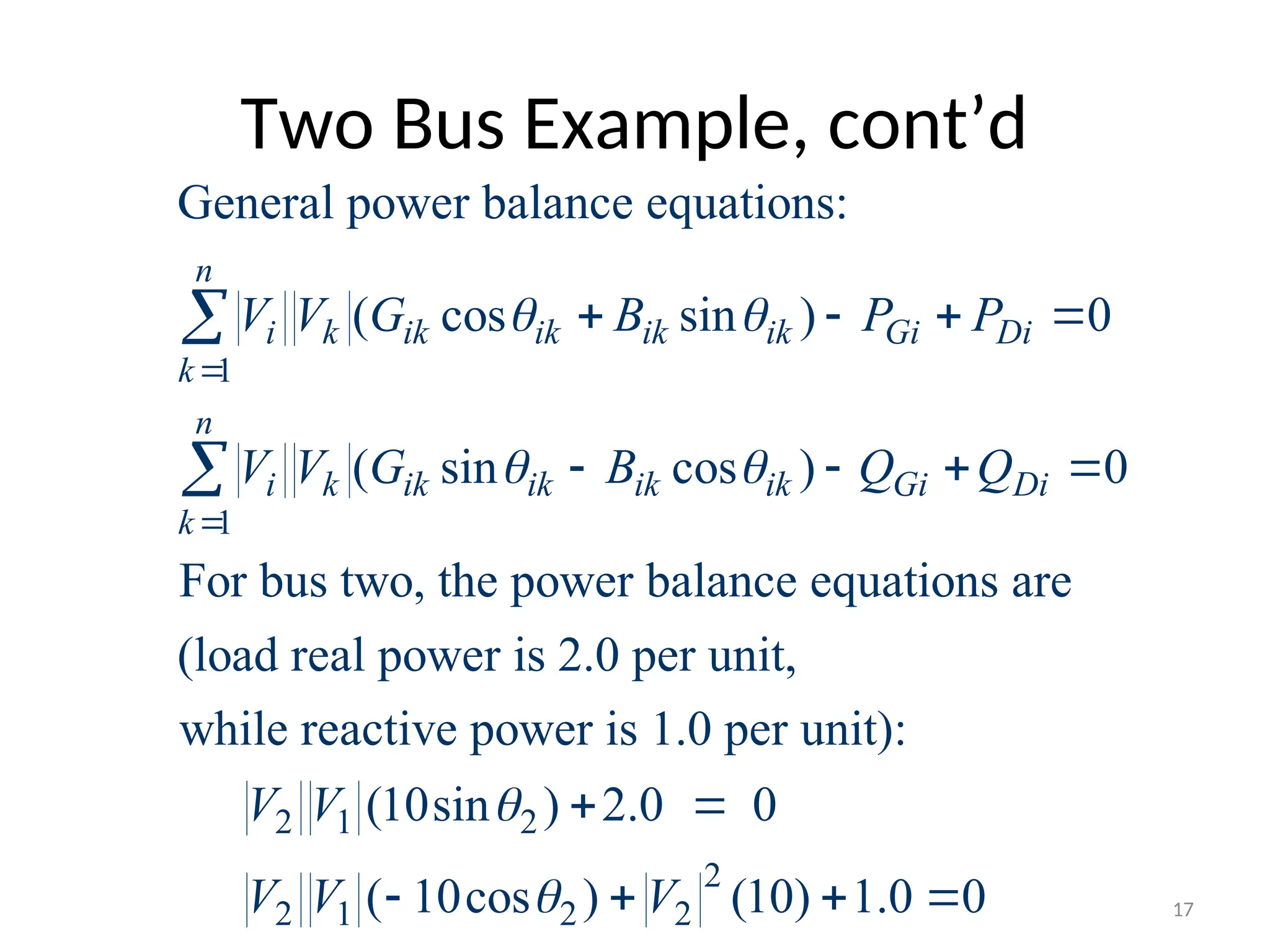 Two Bus Example, cont’d
1
1
General power balance equations:
( cos sin ) 0
( sin cos ) 0
For bus two, the power balance equations are
(load real power is 2.0 per unit,
while react
n
i k ik ik ik ik Gi Di
k
n
i k ik ik ik ik Gi Di
k
V V G B P P
V V G B Q Q
 
 


   
   


2 1 2
2
2 1 2 2
ive power is 1.0 per unit):
(10sin ) 2.0 0
( 10cos ) (10) 1.0 0
V V
V V V


 
    17
 