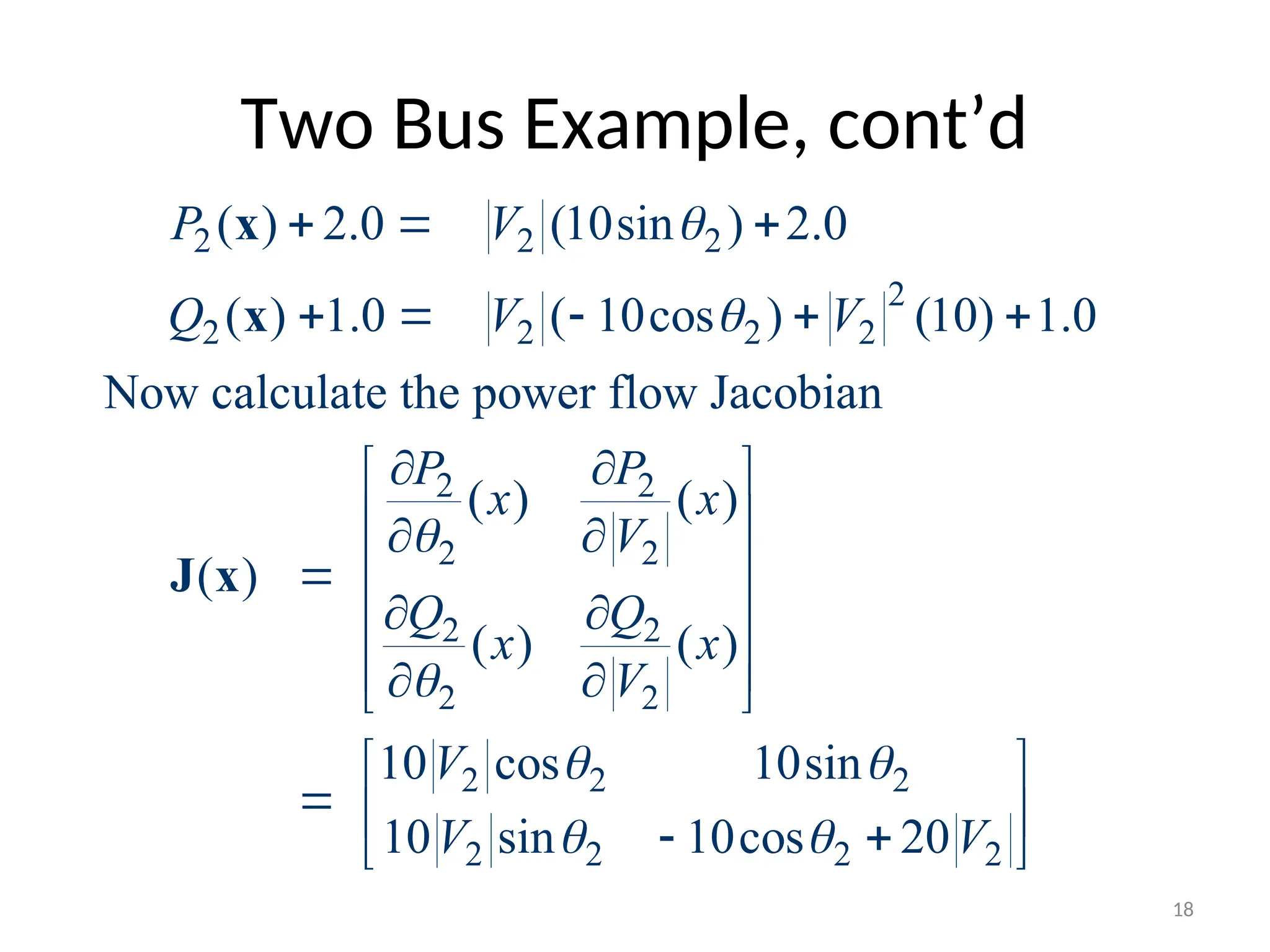 Two Bus Example, cont’d
2 2 2
2
2 2 2 2
2 2
2 2
2 2
2 2
2 2 2
2 2 2 2
( ) 2.0 (10sin ) 2.0
( ) 1.0 ( 10cos ) (10) 1.0
Now calculate the power flow Jacobian
( ) ( )
( )
( ) ( )
10 cos 10sin
10 sin 10cos 20
P V
Q V V
P P
x x
V
Q Q
x x
V
V
V V




 
 
  
    
 
 
 
 
 

 
 
 
 
 
 
  
 
 
x
x
J x
18
 