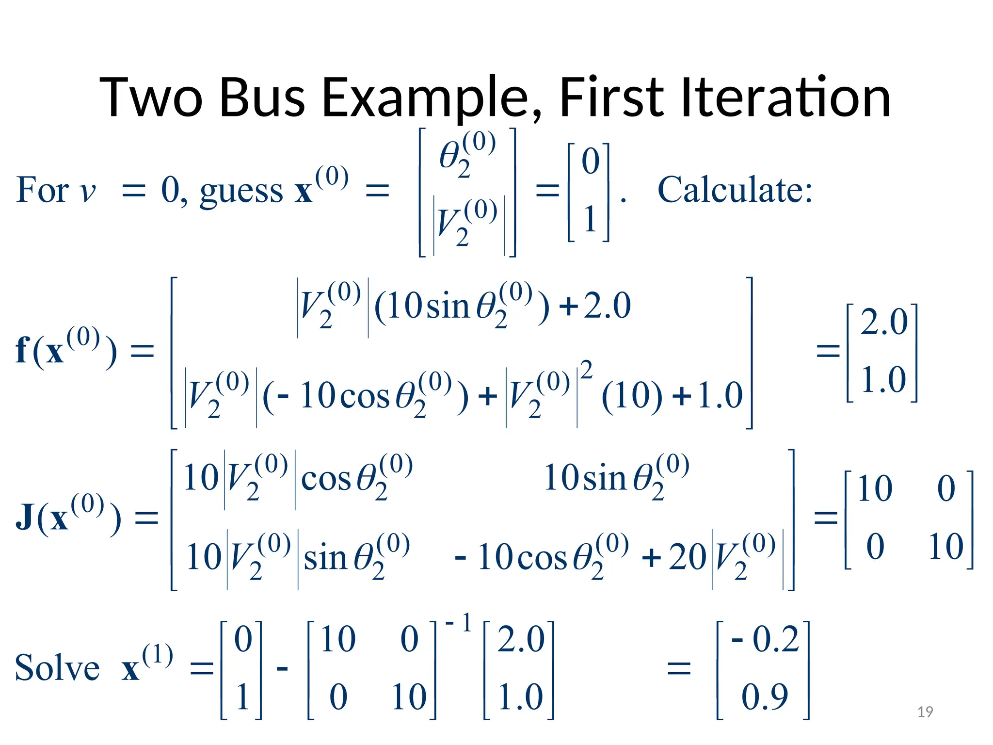 Two Bus Example, First Iteration
(0)
2
(0)
(0)
2
(0) (0)
2 2
(0)
2
(0) (0) (0)
2 2 2
(0) (0) (0)
2 2 2
(0)
(0) (0)
2 2
0
For 0, guess . Calculate:
1
(10sin ) 2.0 2.0
( )
1.0
( 10cos ) (10) 1.0
10 cos 10sin
( )
10 sin 10cos
v
V
V
V V
V
V



 

   
  
   
 
 
 
 

 
 
  
   
  
 


x
f x
J x
(0) (0)
2 2
1
(1)
10 0
0 10
20
0 10 0 2.0 0.2
Solve
1 0 10 1.0 0.9
V


 
 
   
   

 

       
  
       
       
x
19
 