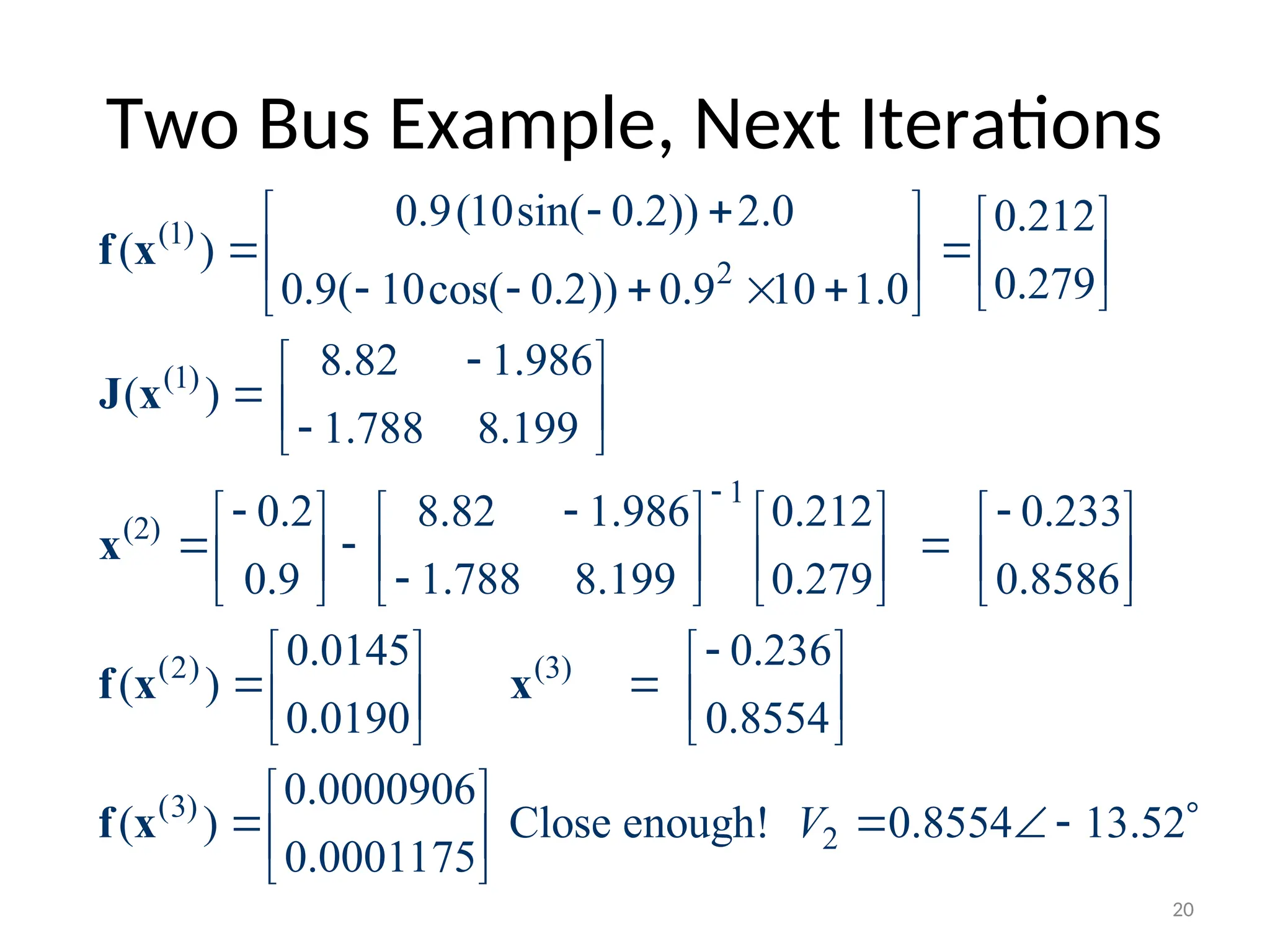 Two Bus Example, Next Iterations
(1)
2
(1)
1
(2)
0.9(10sin( 0.2)) 2.0 0.212
( )
0.279
0.9( 10cos( 0.2)) 0.9 10 1.0
8.82 1.986
( )
1.788 8.199
0.2 8.82 1.986 0.212 0.233
0.9 1.788 8.199 0.279 0.8586
(

 
   
 
   
      
 

 
  

 
  
       
  
       

       
f x
J x
x
f (2) (3)
(3)
2
0.0145 0.236
)
0.0190 0.8554
0.0000906
( ) Close enough! 0.8554 13.52
0.0001175
V

   
 
   
   
 
    
 
 
x x
f x
20
 