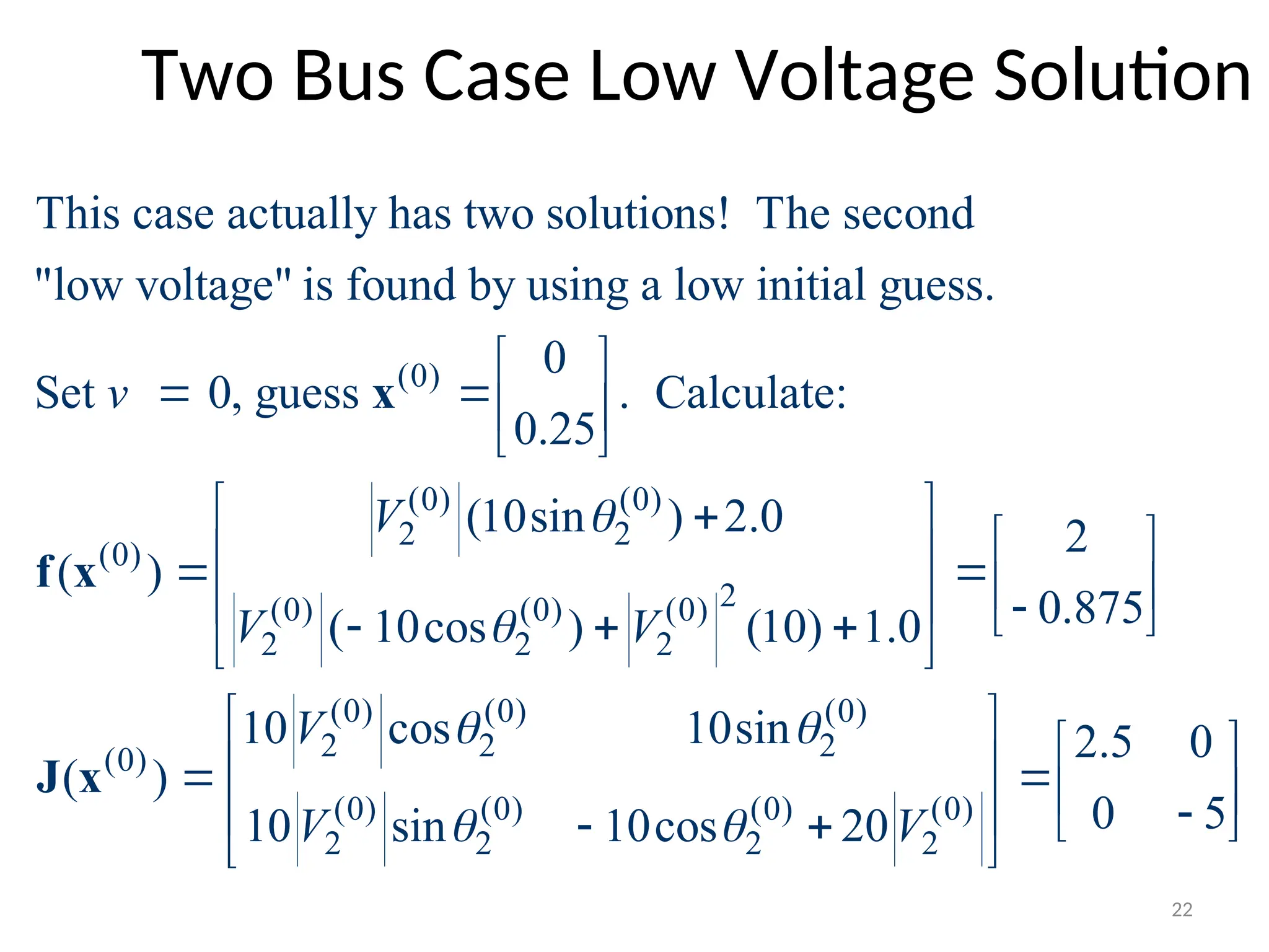 Two Bus Case Low Voltage Solution
(0)
(0) (0)
2 2
(0)
(0) (0) (0
2 2 2
This case actually has two solutions! The second
"low voltage" is found by using a low initial guess.
0
Set 0, guess . Calculate:
0.25
(10sin ) 2.0
( )
( 10cos )
v
V
V V


 
  
 


 
x
f x 2
)
(0) (0) (0)
2 2 2
(0)
(0) (0) (0) (0)
2 2 2 2
2
0.875
(10) 1.0
10 cos 10sin 2.5 0
( )
0 5
10 sin 10cos 20
V
V V
 
 
 
 
   
  
 

 
 
 
 
  

   
 
 
J x
22
 