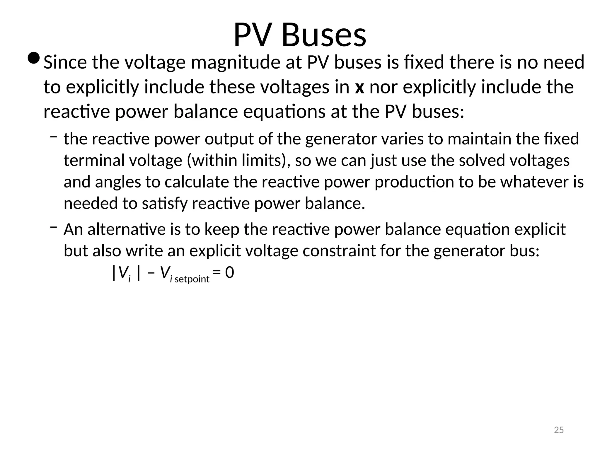 PV Buses
Since the voltage magnitude at PV buses is fixed there is no need
to explicitly include these voltages in x nor explicitly include the
reactive power balance equations at the PV buses:
– the reactive power output of the generator varies to maintain the fixed
terminal voltage (within limits), so we can just use the solved voltages
and angles to calculate the reactive power production to be whatever is
needed to satisfy reactive power balance.
– An alternative is to keep the reactive power balance equation explicit
but also write an explicit voltage constraint for the generator bus:
|Vi | – Vi setpoint = 0
25
 