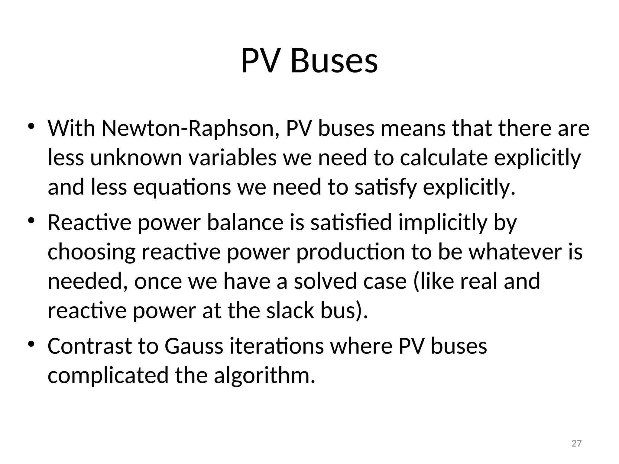 PV Buses
• With Newton-Raphson, PV buses means that there are
less unknown variables we need to calculate explicitly
and less equations we need to satisfy explicitly.
• Reactive power balance is satisfied implicitly by
choosing reactive power production to be whatever is
needed, once we have a solved case (like real and
reactive power at the slack bus).
• Contrast to Gauss iterations where PV buses
complicated the algorithm.
27
 