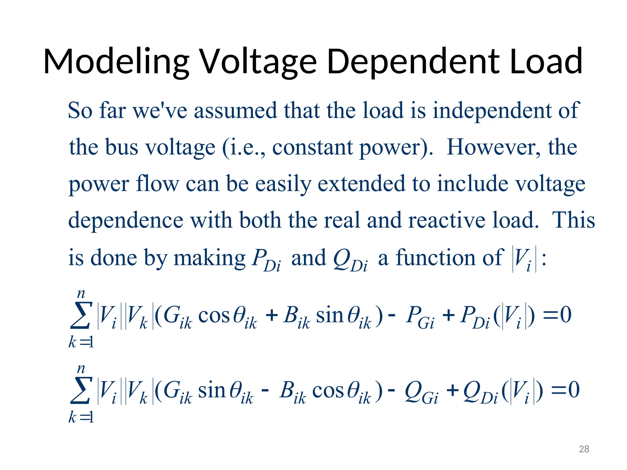Modeling Voltage Dependent Load
So far we've assumed that the load is independent of
the bus voltage (i.e., constant power). However, the
power flow can be easily extended to include voltage
dependence with both the real and reactive
1
1
load. This
is done by making and a function of :
( cos sin ) ( ) 0
( sin cos ) ( ) 0
Di Di i
n
i k ik ik ik ik Gi Di i
k
n
i k ik ik ik ik Gi Di i
k
P Q V
V V G B P P V
V V G B Q Q V
 
 


   
   


28
 