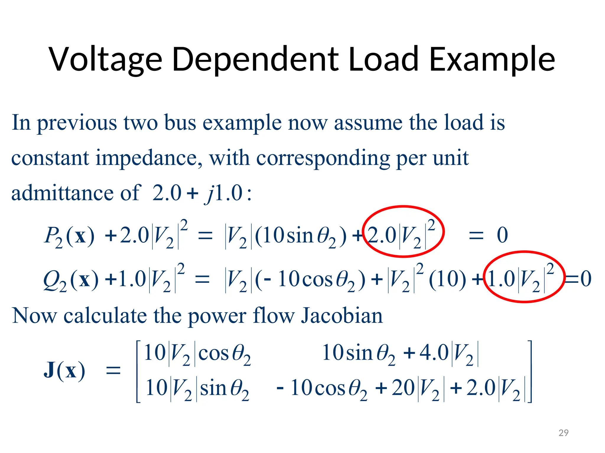 Voltage Dependent Load Example
2 2
2 2 2 2 2
2 2 2
2 2 2 2 2 2
In previous two bus example now assume the load is
constant impedance, with corresponding per unit
admittance of 2.0 1.0:
( ) 2.0 (10sin ) 2.0 0
( ) 1.0 ( 10cos ) (10) 1.0 0
Now
j
P V V V
Q V V V V



   
     
x
x
2 2 2 2
2 2 2 2 2
calculate the power flow Jacobian
10 cos 10sin 4.0
( )
10 sin 10cos 20 2.0
V V
V V V
 
 

 
  
  
 
J x
29
 