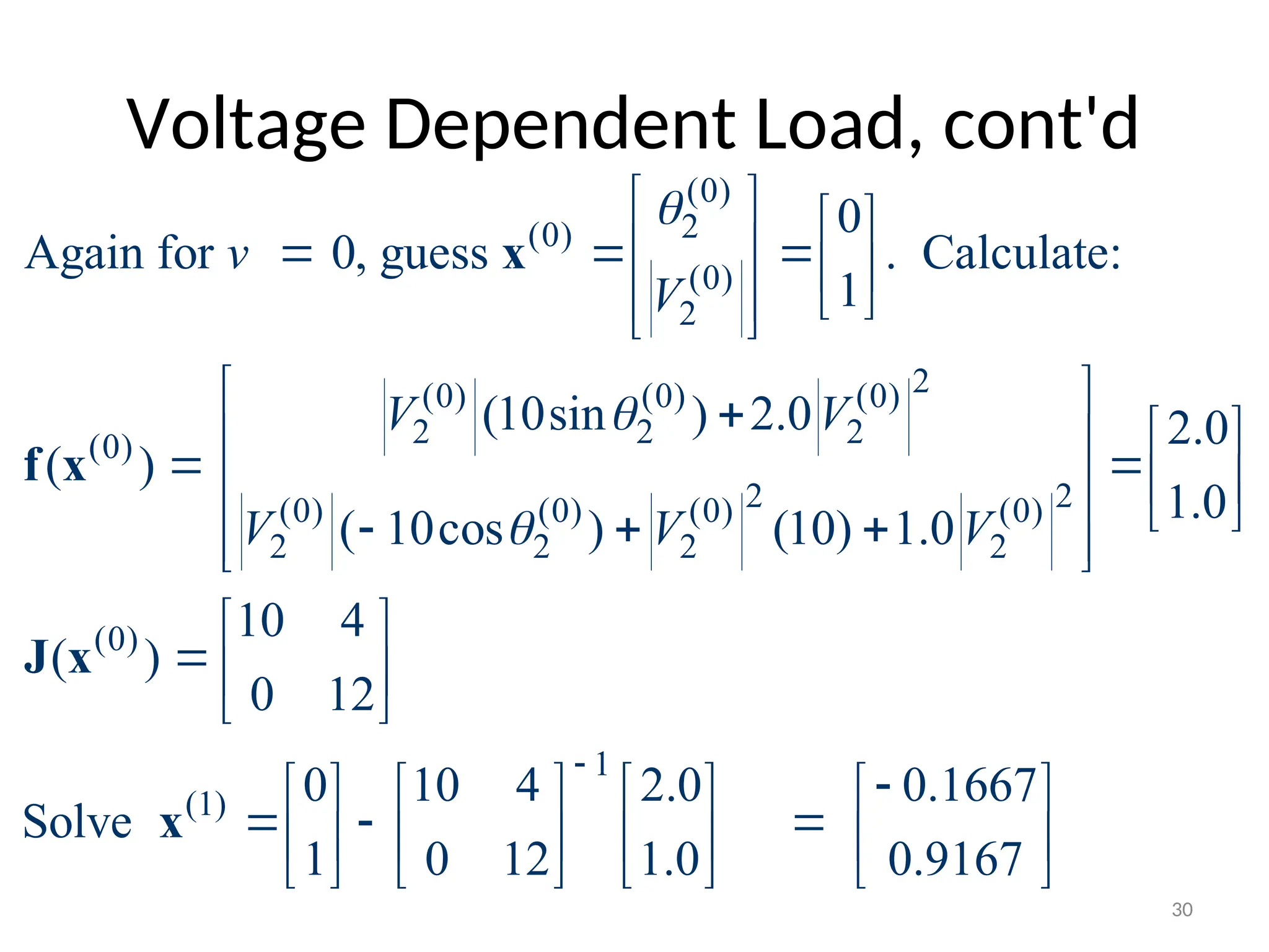 Voltage Dependent Load, cont'd
(0)
2
(0)
(0)
2
2
(0) (0) (0)
2 2 2
(0)
2 2
(0) (0) (0) (0)
2 2 2 2
(0)
(1)
0
Again for 0, guess . Calculate:
1
(10sin ) 2.0 2.0
( )
1.0
( 10cos ) (10) 1.0
10 4
( )
0 12
0
Solve
1
v
V
V V
V V V



   
  
   
 
 
 
 
  
 
  
   
  
 
 
 
 
 



x
f x
J x
x
1
10 4 2.0 0.1667
0 12 1.0 0.9167


      
 
      
      
30
 