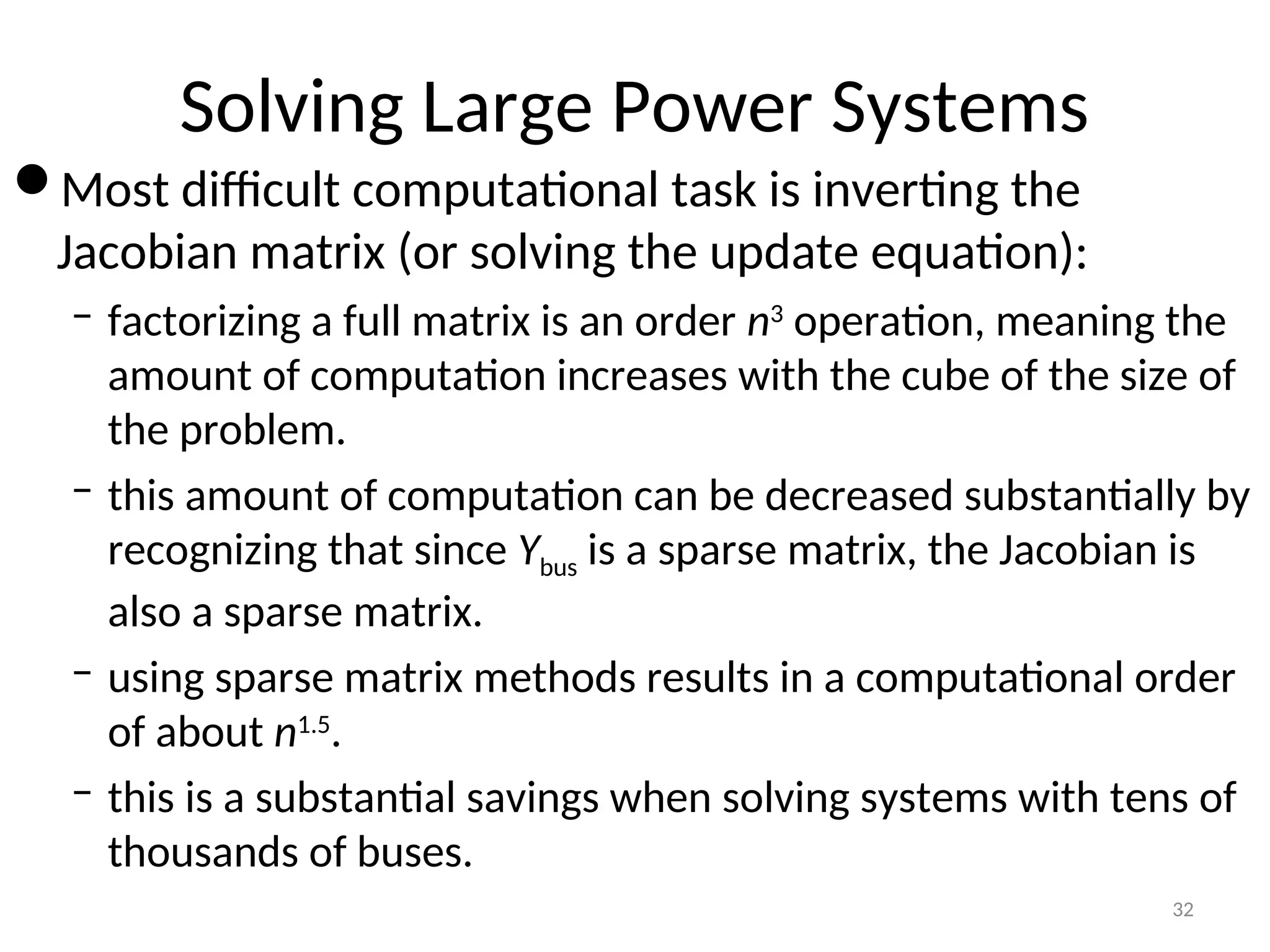 Solving Large Power Systems
Most difficult computational task is inverting the
Jacobian matrix (or solving the update equation):
– factorizing a full matrix is an order n3
operation, meaning the
amount of computation increases with the cube of the size of
the problem.
– this amount of computation can be decreased substantially by
recognizing that since Ybus is a sparse matrix, the Jacobian is
also a sparse matrix.
– using sparse matrix methods results in a computational order
of about n1.5
.
– this is a substantial savings when solving systems with tens of
thousands of buses.
32
 