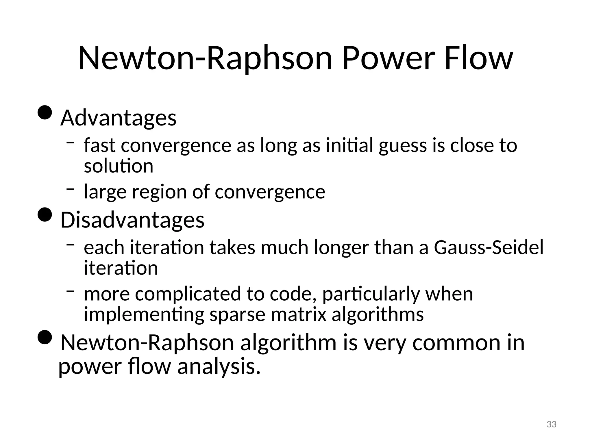Newton-Raphson Power Flow
Advantages
– fast convergence as long as initial guess is close to
solution
– large region of convergence
Disadvantages
– each iteration takes much longer than a Gauss-Seidel
iteration
– more complicated to code, particularly when
implementing sparse matrix algorithms
Newton-Raphson algorithm is very common in
power flow analysis.
33
 