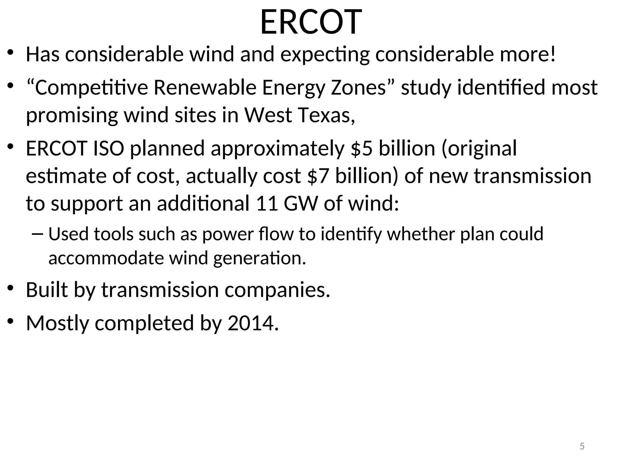 ERCOT
• Has considerable wind and expecting considerable more!
• “Competitive Renewable Energy Zones” study identified most
promising wind sites in West Texas,
• ERCOT ISO planned approximately $5 billion (original
estimate of cost, actually cost $7 billion) of new transmission
to support an additional 11 GW of wind:
– Used tools such as power flow to identify whether plan could
accommodate wind generation.
• Built by transmission companies.
• Mostly completed by 2014.
5
 