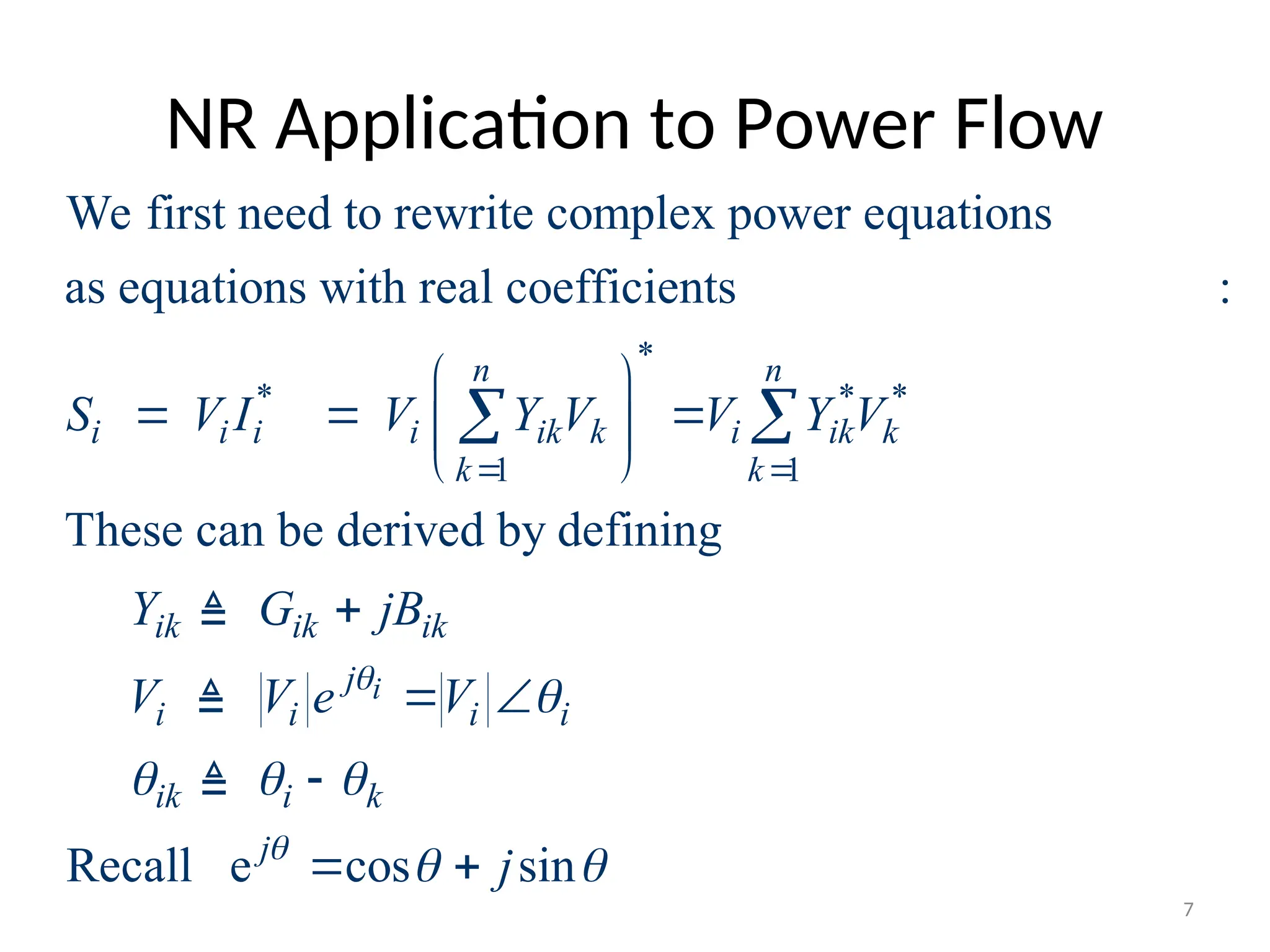 NR Application to Power Flow
*
* * *
1 1
We first need to rewrite complex power equations
as equations with real coefficients (we've seen this earlier):
These can be derived by defining
n n
i i i i ik k i ik k
k k
ik ik ik
i
S V I V Y V V Y V
Y G jB
V
 
 
  
 
 

 

Recall e cos sin
i
j
i i i
ik i k
j
V e V
j



  
 
 

 


7
 