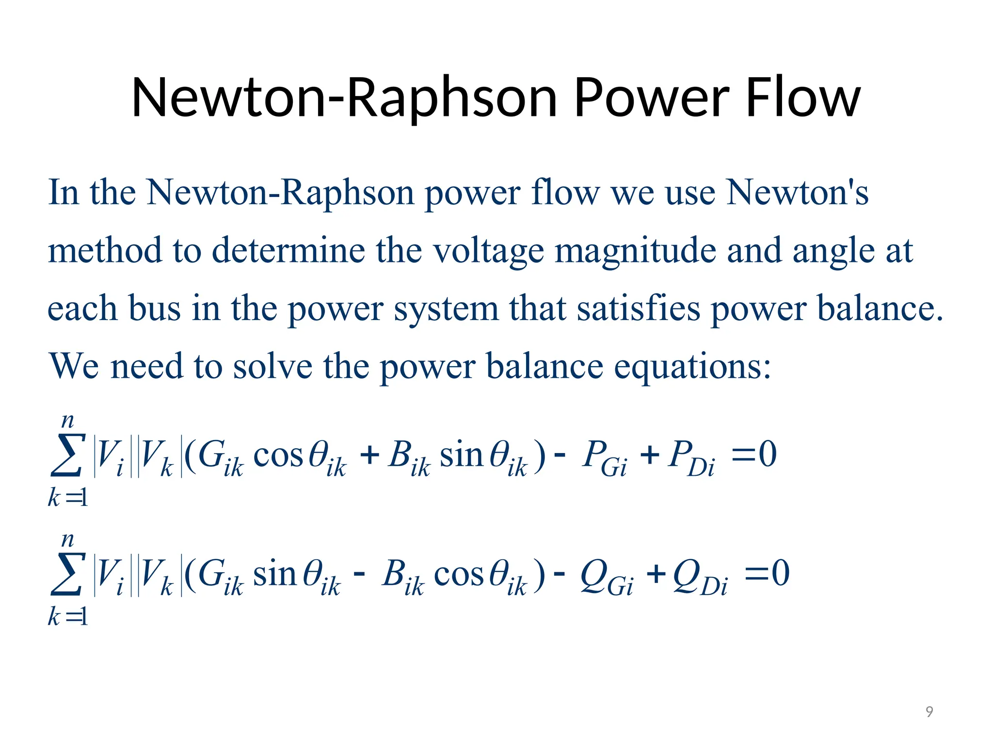Newton-Raphson Power Flow
In the Newton-Raphson power flow we use Newton's
method to determine the voltage magnitude and angle at
each bus in the power system that satisfies power balance.
We need to solve the power balance equ
1
1
ations:
( cos sin ) 0
( sin cos ) 0
n
i k ik ik ik ik Gi Di
k
n
i k ik ik ik ik Gi Di
k
V V G B P P
V V G B Q Q
 
 


   
   


9
 