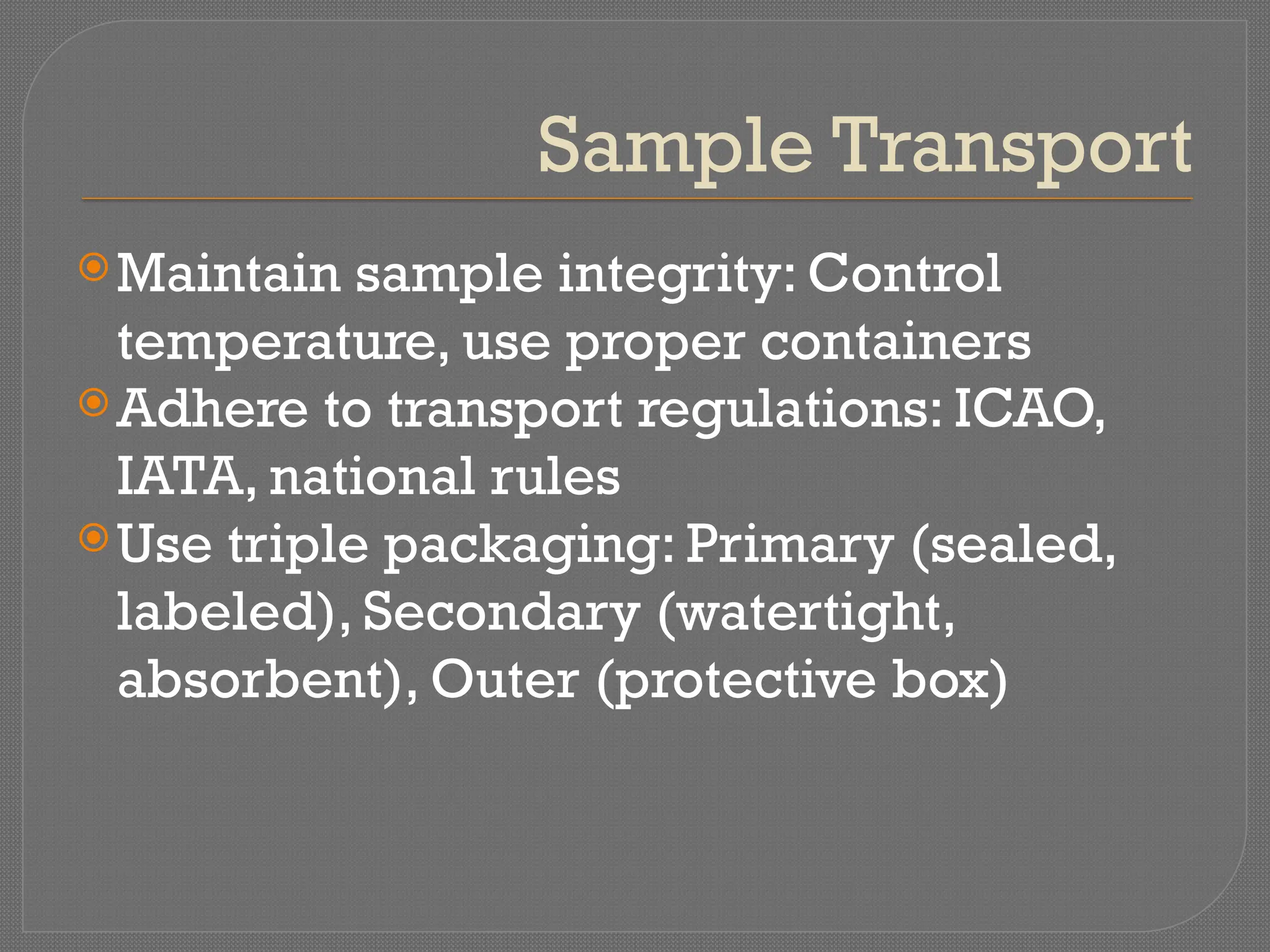 Sample Transport
Maintain sample integrity: Control
temperature, use proper containers
Adhere to transport regulations: ICAO,
IATA, national rules
Use triple packaging: Primary (sealed,
labeled), Secondary (watertight,
absorbent), Outer (protective box)
 