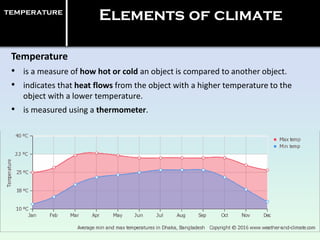 temperature
Elements of climate
Temperature
• is a measure of how hot or cold an object is compared to another object.
• indicates that heat flows from the object with a higher temperature to the
object with a lower temperature.
• is measured using a thermometer.
 