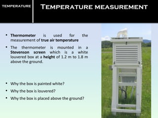 temperature Temperature measurement
• Thermometer is used for the
measurement of true air temperature
• The thermometer is mounted in a
Stevenson screen which is a white
louvered box at a height of 1.2 m to 1.8 m
above the ground.
• Why the box is painted white?
• Why the box is louvered?
• Why the box is placed above the ground?
 