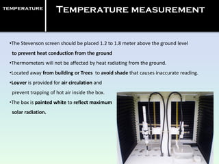 •The Stevenson screen should be placed 1.2 to 1.8 meter above the ground level
to prevent heat conduction from the ground
•Thermometers will not be affected by heat radiating from the ground.
•Located away from building or Trees to avoid shade that causes inaccurate reading.
•Louver is provided for air circulation and
prevent trapping of hot air inside the box.
•The box is painted white to reflect maximum
solar radiation.
temperature Temperature measurement
 