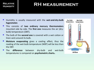 • Humidity is usually measured with the wet-and-dry-bulb
hygrometer.
• This consists of two ordinary mercury thermometers
mounted side by side. The first one measures the air (dry-
bulb) temperature (DBT).
• The bulb of the second one is covered with a wet cotton or
linen wick around its bulb.
• Moisture evaporating gives a cooling effect, thus the
reading of the wet-bulb temperature (WBT) will be less than
the DBT.
• The difference between dry-bulb and wet-bulb
temperatures is compared on psychometric charts.
Relative
Humidity
RH measurement
 