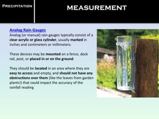 Analog Rain Gauges
Analog (or manual) rain gauges typically consist of a
clear acrylic or glass cylinder, usually marked in
inches and centimeters or millimeters.
These devices may be mounted on a fence, deck
rail, post, or placed in or on the ground.
They should be located in an area where they are
easy to access and empty, and should not have any
obstructions over them (like the leaves from garden
plants!) that could impact the accuracy of the
rainfall reading
Precipitation
measurement
 