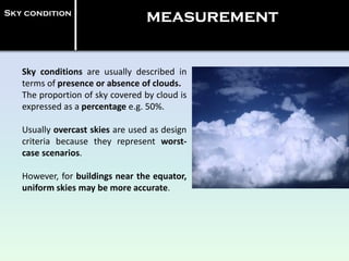 Sky conditions are usually described in
terms of presence or absence of clouds.
The proportion of sky covered by cloud is
expressed as a percentage e.g. 50%.
Usually overcast skies are used as design
criteria because they represent worst-
case scenarios.
However, for buildings near the equator,
uniform skies may be more accurate.
Sky condition
measurement
 