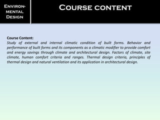 Course Content:
Study of external and internal climatic condition of built forms. Behavior and
performance of built forms and its components as a climatic modifier to provide comfort
and energy savings through climate and architectural design. Factors of climate, site
climate, human comfort criteria and ranges. Thermal design criteria, principles of
thermal design and natural ventilation and its application in architectural design.
Environ-
mental
Design
Course content
 