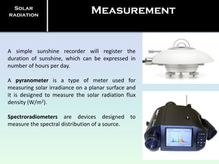 A simple sunshine recorder will register the
duration of sunshine, which can be expressed in
number of hours per day.
A pyranometer is a type of meter used for
measuring solar irradiance on a planar surface and
it is designed to measure the solar radiation flux
density (W/m2).
Spectroradiometers are devices designed to
measure the spectral distribution of a source.
Solar
radiation
Measurement
 